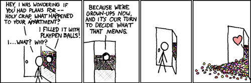 A male approaches the door of a female and finds that she has filled her apartment with the plastic balls used in children’s ball pits. He is surprised and confused so he inquires about the reason for her actions. To this she replies that they are adults now and the decisions they make, along with the consequences of those decisions, are entirely up to them.
The actions of the comic’s female character represent those of a young adult whose fear over the sudden realization that they are adults with responsibility cause them to act out in a childish manner. This fear of adulthood is often caused by someone not fully experiencing their youth, due to a variety of reasons including: social awkwardness, overbearing parents, advanced childhood talent or fear.
It is this condition that leads to adults taking interest in model trains, sports cars, dinosaurs, alcoholism, ball pits, younger sexual partners, yelling and more. A male approaches the door of a female and finds that she has filled her apartment with the plastic balls used in children’s ball pits. He is surprised and confused so he inquires about the reason for her actions. To this she replies that they are adults now and the decisions they make, along with the consequences of those decisions, are entirely up to them.
The actions of the comic’s female character represent those of a young adult whose fear over the sudden realization that they are adults with responsibility cause them to act out in a childish manner. This fear of adulthood is often caused by someone not fully experiencing their youth, due to a variety of reasons including: social awkwardness, overbearing parents, advanced childhood talent or fear.
It is this condition that leads to adults taking interest in model trains, sports cars, dinosaurs, alcoholism, ball pits, younger sexual partners, yelling and more.