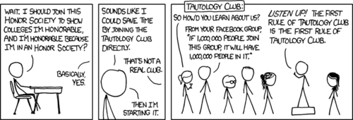 In case you did not know: a tautology is a statement that is necessarily true, based only on the facts presented in the statement.
While applying for colleges, the author noticed the vague tautology of showing your honor by joining a club that shows you are honorable. With this keen observation, he invents a hypothetical and comical “tautology club.” This club’s activities, as seen in the last panel, consist of saying humorous tautologies at each other.
Also, the third member (from the left) of the club is Jason from the (non-web) comic strip FoxTrot. In case you did not know: a tautology is a statement that is necessarily true, based only on the facts presented in the statement.
While applying for colleges, the author noticed the vague tautology of showing your honor by joining a club that shows you are honorable. With this keen observation, he invents a hypothetical and comical “tautology club.” This club’s activities, as seen in the last panel, consist of saying humorous tautologies at each other.
Also, the third member (from the left) of the club is Jason from the (non-web) comic strip FoxTrot.