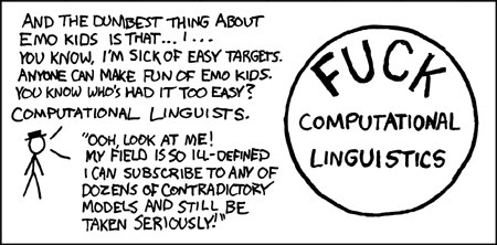 The author begins his thoughtful analysis of the field of computational linguistics with a diatribe aimed at &#8220;emo kids&#8221;. The term &#8220;emo&#8221; is short for &#8220;emotional&#8221; but stands for a genre of music associated with moody teenagers wearing skinny-legged jeans and hoodies from American Apparel. Acknowledging that emo kids are easily ridiculed from the lofty heights of young adulthood, the author focuses his attention instead on a group that has escaped censure, despite riching deserving it - namely, computational linguists.
Computational linguistics is artfully contrasted with a real scientific field where practitioners do not endorse competing models, such as physics. Physicists do not subscribe to competing models and are in uniform agreement concerning a theory that unifies their models of the fundamental forces of nature: gravity, the strong nuclear force, the weak nuclear force, and the electromagnetic force. The theoretical unity of a mature science is celebrated in books such as The End of Physics.
The author conveniently summarizes his insightful analysis of the field of computational linguistics by writing a short bumper sticker slogan and circling it.
The author of the comic understands the comic value of ridiculing minorities and adds the ingenious twist of ridiculing an obscure one.