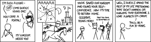 Much of what the Author strives to accomplish with his comic strip is to answer the question, “but what if <geek fantasy/joke/concept> really happened?” It’s an important job, and one that he certainly does not take lightly. He stays awake until sunrise, scouring the web for your most crucial questions. Once found, he may spend weeks on end formulating the perfect answer. And he will find the answer. He toils for you, without payment or praise.
In this comic strip, the Author finally answers the question: “what happens after the child finishes his heroes journey in a far-away fantasy land, and is transported back home?” We have all begged for an answer to this question. We scream at our television sets as the credits roll after The Chronicles of Narnia or Peter Pan. “What happens next!?” we exclaim. Well the definitive answer is in: the child then leads a tortured, double life of denying the single greatest event of his existence or knowing those who love him do not believe him. Much of what the Author strives to accomplish with his comic strip is to answer the question, “but what if <geek fantasy/joke/concept> really happened?” It’s an important job, and one that he certainly does not take lightly. He stays awake until sunrise, scouring the web for your most crucial questions. Once found, he may spend weeks on end formulating the perfect answer. And he will find the answer. He toils for you, without payment or praise.
In this comic strip, the Author finally answers the question: “what happens after the child finishes his heroes journey in a far-away fantasy land, and is transported back home?” We have all begged for an answer to this question. We scream at our television sets as the credits roll after The Chronicles of Narnia or Peter Pan. “What happens next!?” we exclaim. Well the definitive answer is in: the child then leads a tortured, double life of denying the single greatest event of his existence or knowing those who love him do not believe him.
