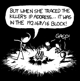 Today, like so many other days, part of a well-known cliché has been substituted with a piece of geek culture.
The cliché in this case is the “killer calling from inside the house”, based off of the 1979 film When a Stranger Calls. Except instead of the killer’s phone calls being traced to inside the house, it is his IP address that is traced to the 192.168/16 block - the block generally reserved for the local (e.g. household) network. Today, like so many other days, part of a well-known cliché has been substituted with a piece of geek culture.
The cliché in this case is the “killer calling from inside the house”, based off of the 1979 film When a Stranger Calls. Except instead of the killer’s phone calls being traced to inside the house, it is his IP address that is traced to the 192.168/16 block - the block generally reserved for the local (e.g. household) network.