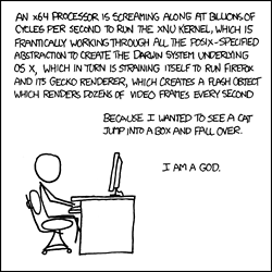 The Author, sitting at a desk by himself, lists the high-level layers of abstraction describing the inner-workings of his computer as he is using it to perform a task.
At this point, the Reader can barely contain his excitement over the large quantity of technical nomenclature being displayed before him. He is excited about the things he is aware of, and is opening new tabs in Firefox to look up those that he isn&#8217;t. As the Reader&#8217;s excitement is rising, the Author reveals that the task requiring this incredible amount of technology is the viewing of a humorous cat video. The Reader is now joyous. He too has seen videos of cats on the internet, and can now relate to the Author. The Author is just like him, they are best friends. The peak of excitement approaches.
In a triumphant finale, the Author elevates himself (and the Reader) to God-like status for commanding such a complex machine to carry out frivolous tasks. With this the Reader suddenly reaches an explosive climax with hot threads of excitement and joy spilling across his keyboard. He is now satisfied.
