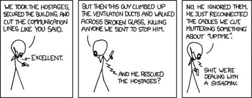 This comic is a reference to the 1988 action film Die Hard. The character with the life-like goatee is meant to be Hans Gruber, the film’s primary villain. The “guy” who is thwarting their efforts represents the protagonist, John McClane.
In the actual film, John does those same things described except in the end he saves the hostages. However in this retelling of the story, the hero instead repairs some cut cables in order to maintain “uptime,” a measure of the health of a computer network based on the percentage of time it’s functioning correctly. Through this decision to sacrifice human lives in order to keep a network online, the protagonist is easily identified as a systems administrator or “sysadmin.”
By boldly portraying a sysadmin as a heroic figure, the Author will surely boost the self-esteem of the many readers of his fine comic strip that happen to be in that line of work. For those that are not, this stark contrast simply serves as a humorous punch-line. This comic is a reference to the 1988 action film Die Hard. The character with the life-like goatee is meant to be Hans Gruber, the film’s primary villain. The “guy” who is thwarting their efforts represents the protagonist, John McClane.
In the actual film, John does those same things described except in the end he saves the hostages. However in this retelling of the story, the hero instead repairs some cut cables in order to maintain “uptime,” a measure of the health of a computer network based on the percentage of time it’s functioning correctly. Through this decision to sacrifice human lives in order to keep a network online, the protagonist is easily identified as a systems administrator or “sysadmin.”
By boldly portraying a sysadmin as a heroic figure, the Author will surely boost the self-esteem of the many readers of his fine comic strip that happen to be in that line of work. For those that are not, this stark contrast simply serves as a humorous punch-line.